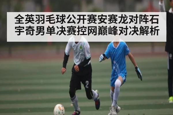 全英羽毛球公开赛安赛龙对阵石宇奇男单决赛控网巅峰对决解析