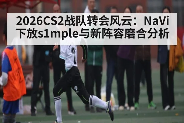 2026CS2战队转会风云:NaVi下放s1mple与新阵容磨合分析