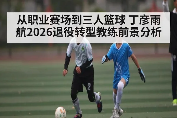 从职业赛场到三人篮球 丁彦雨航2026退役转型教练前景分析