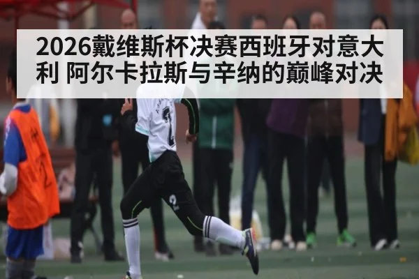 2026戴维斯杯决赛西班牙对意大利 阿尔卡拉斯与辛纳的巅峰对决